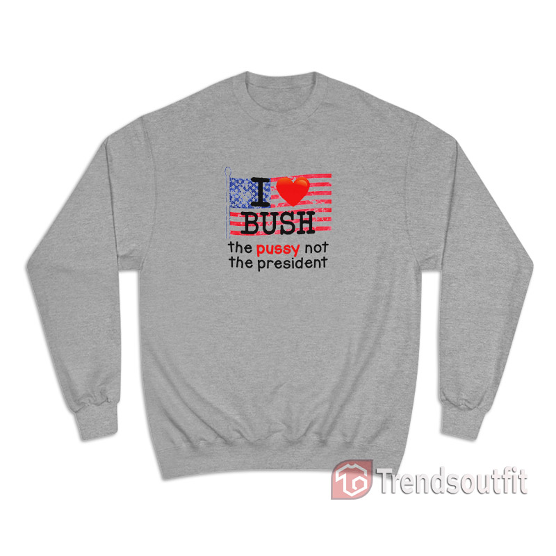 I Love Bush The Pussy Not The President Sweatshirt
